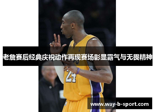 老詹赛后经典庆祝动作再现赛场彰显霸气与无畏精神 老詹赛后经典庆祝动作再现赛场彰显霸气与无畏精神