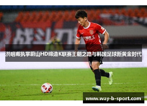 洪明甫执掌蔚山HD缔造K联赛王朝之路与韩国足球新黄金时代 洪明甫执掌蔚山HD缔造K联赛王朝之路与韩国足球新黄金时代